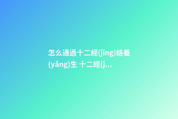 怎么通過十二經(jīng)絡養(yǎng)生 十二經(jīng)絡養(yǎng)生對照表